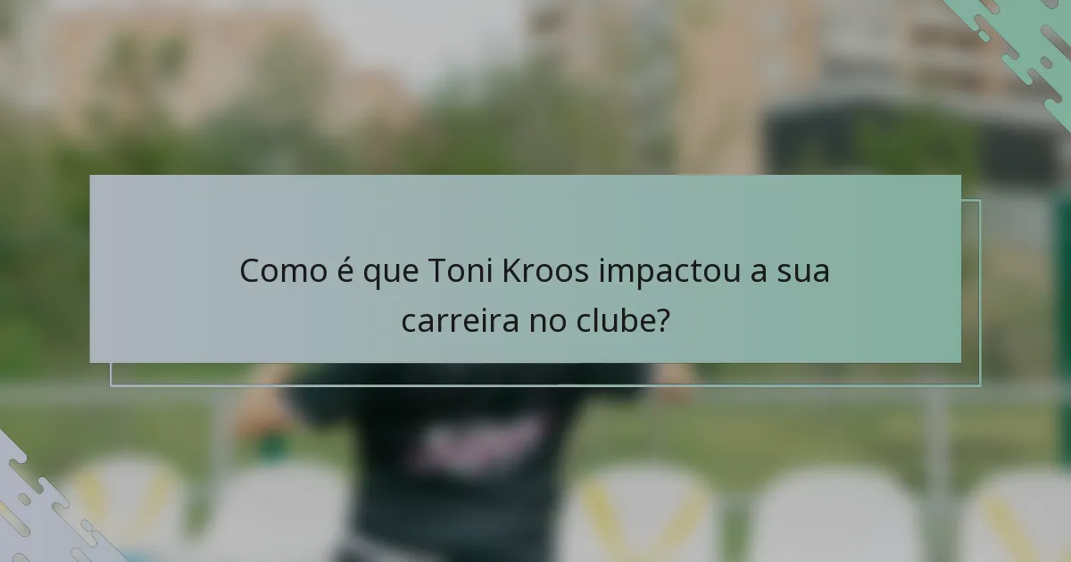Como é que Toni Kroos impactou a sua carreira no clube?